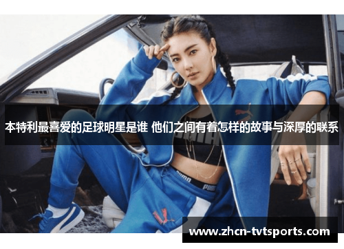 本特利最喜爱的足球明星是谁 他们之间有着怎样的故事与深厚的联系