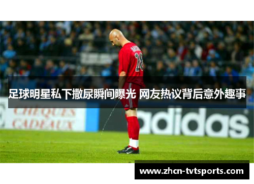 足球明星私下撒尿瞬间曝光 网友热议背后意外趣事