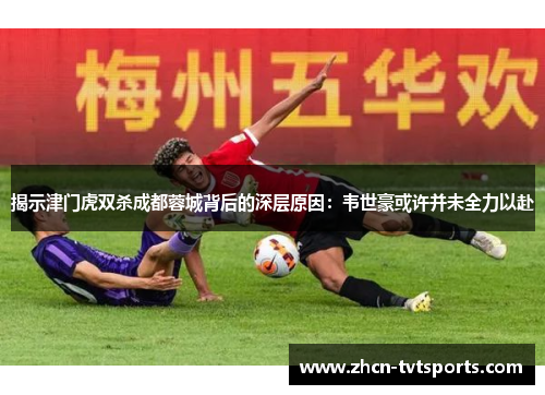揭示津门虎双杀成都蓉城背后的深层原因：韦世豪或许并未全力以赴